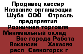 Продавец-кассир › Название организации ­ Шуба, ООО › Отрасль предприятия ­ Розничная торговля › Минимальный оклад ­ 15 000 - Все города Работа » Вакансии   . Хакасия респ.,Саяногорск г.